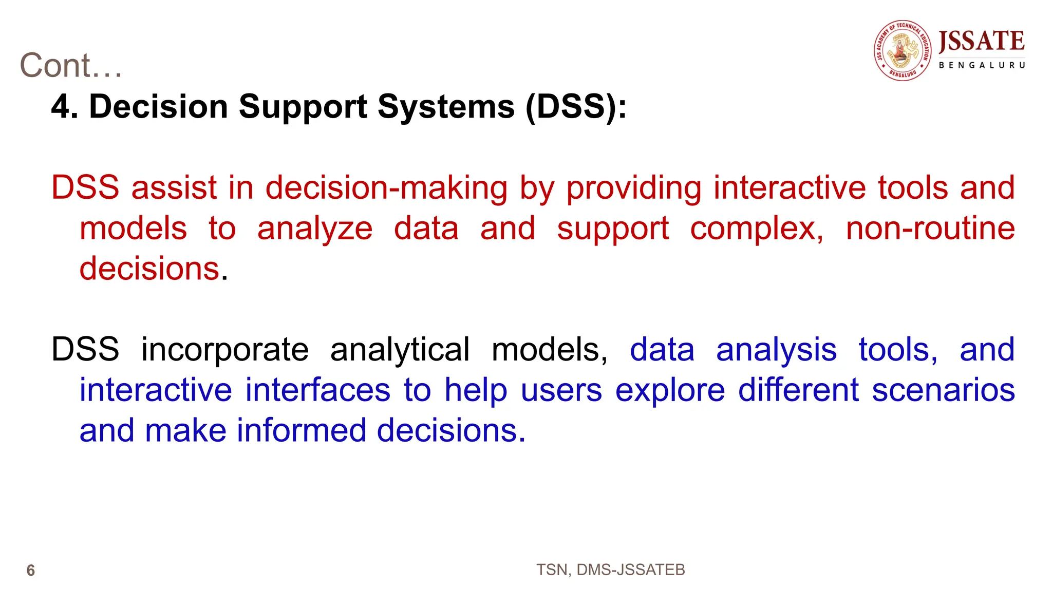 Cont…
4. Decision Support Systems (DSS):
DSS assist in decision-making by providing interactive tools and
models to analyze data and support complex, non-routine
decisions.
DSS incorporate analytical models, data analysis tools, and
interactive interfaces to help users explore different scenarios
and make informed decisions.
TSN, DMS-JSSATEB
6
 