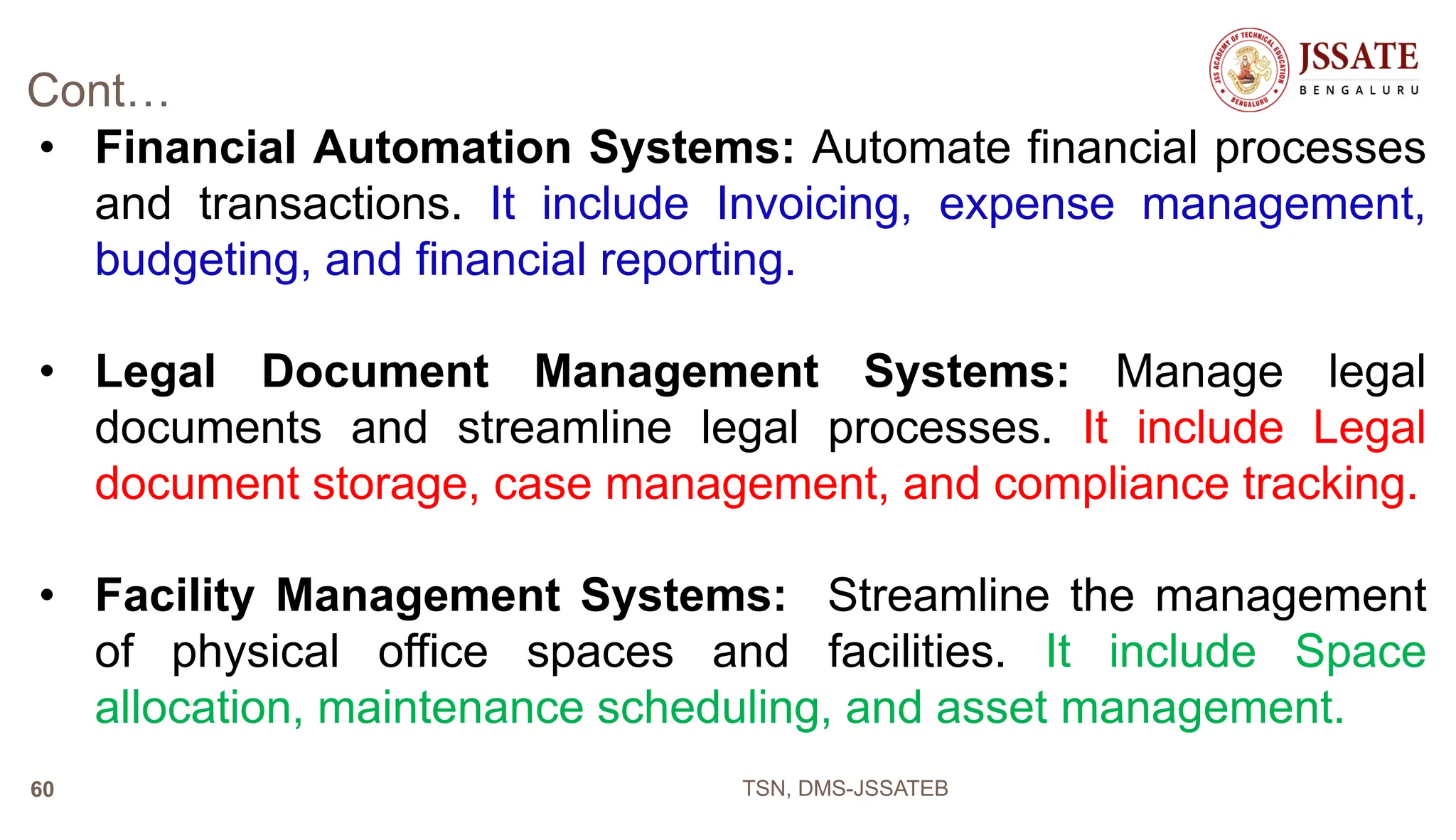Cont…
• Financial Automation Systems: Automate financial processes
and transactions. It include Invoicing, expense management,
budgeting, and financial reporting.
• Legal Document Management Systems: Manage legal
documents and streamline legal processes. It include Legal
document storage, case management, and compliance tracking.
• Facility Management Systems: Streamline the management
of physical office spaces and facilities. It include Space
allocation, maintenance scheduling, and asset management.
TSN, DMS-JSSATEB
60
 