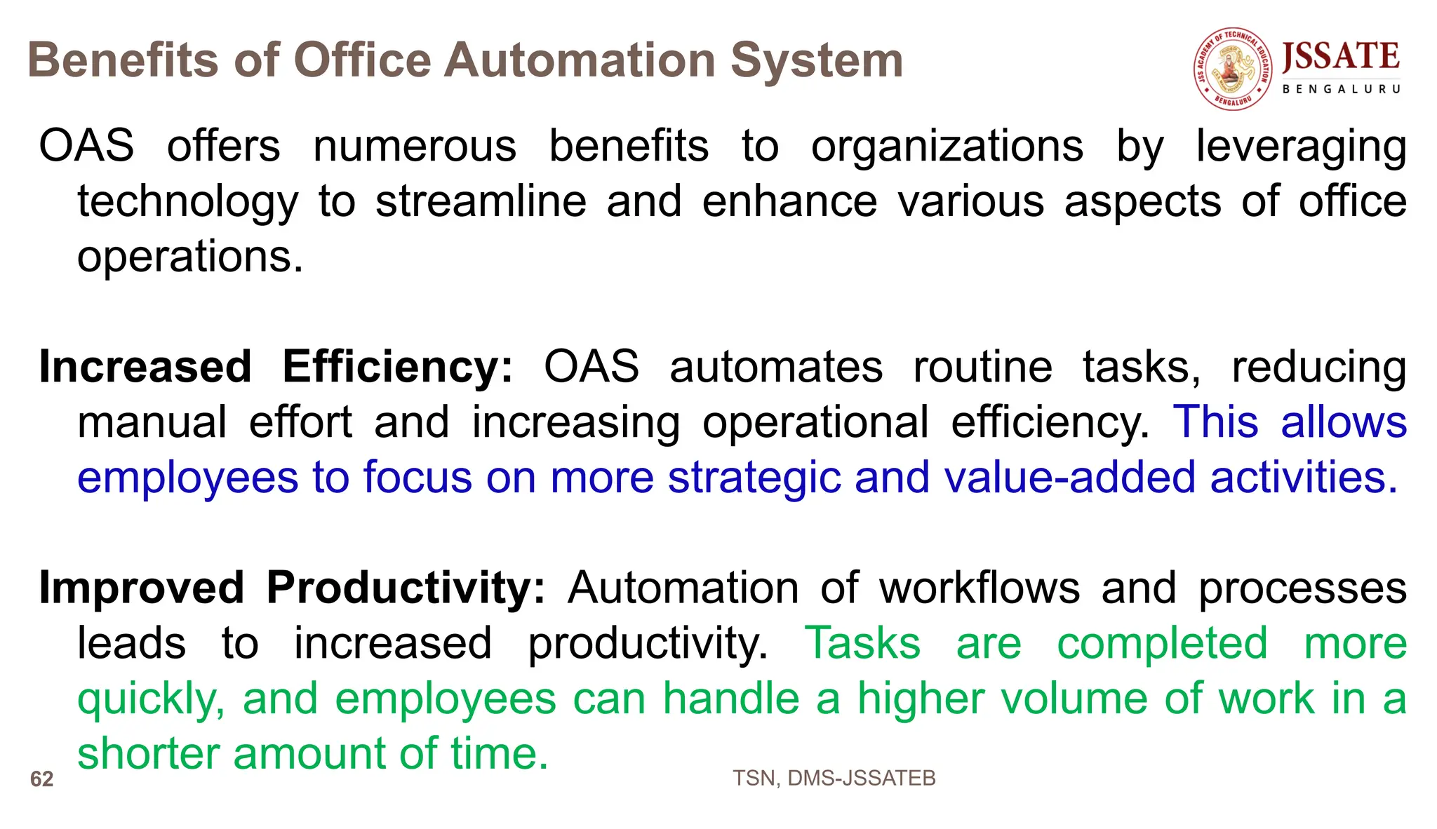 Benefits of Office Automation System
OAS offers numerous benefits to organizations by leveraging
technology to streamline and enhance various aspects of office
operations.
Increased Efficiency: OAS automates routine tasks, reducing
manual effort and increasing operational efficiency. This allows
employees to focus on more strategic and value-added activities.
Improved Productivity: Automation of workflows and processes
leads to increased productivity. Tasks are completed more
quickly, and employees can handle a higher volume of work in a
shorter amount of time. TSN, DMS-JSSATEB
62
 