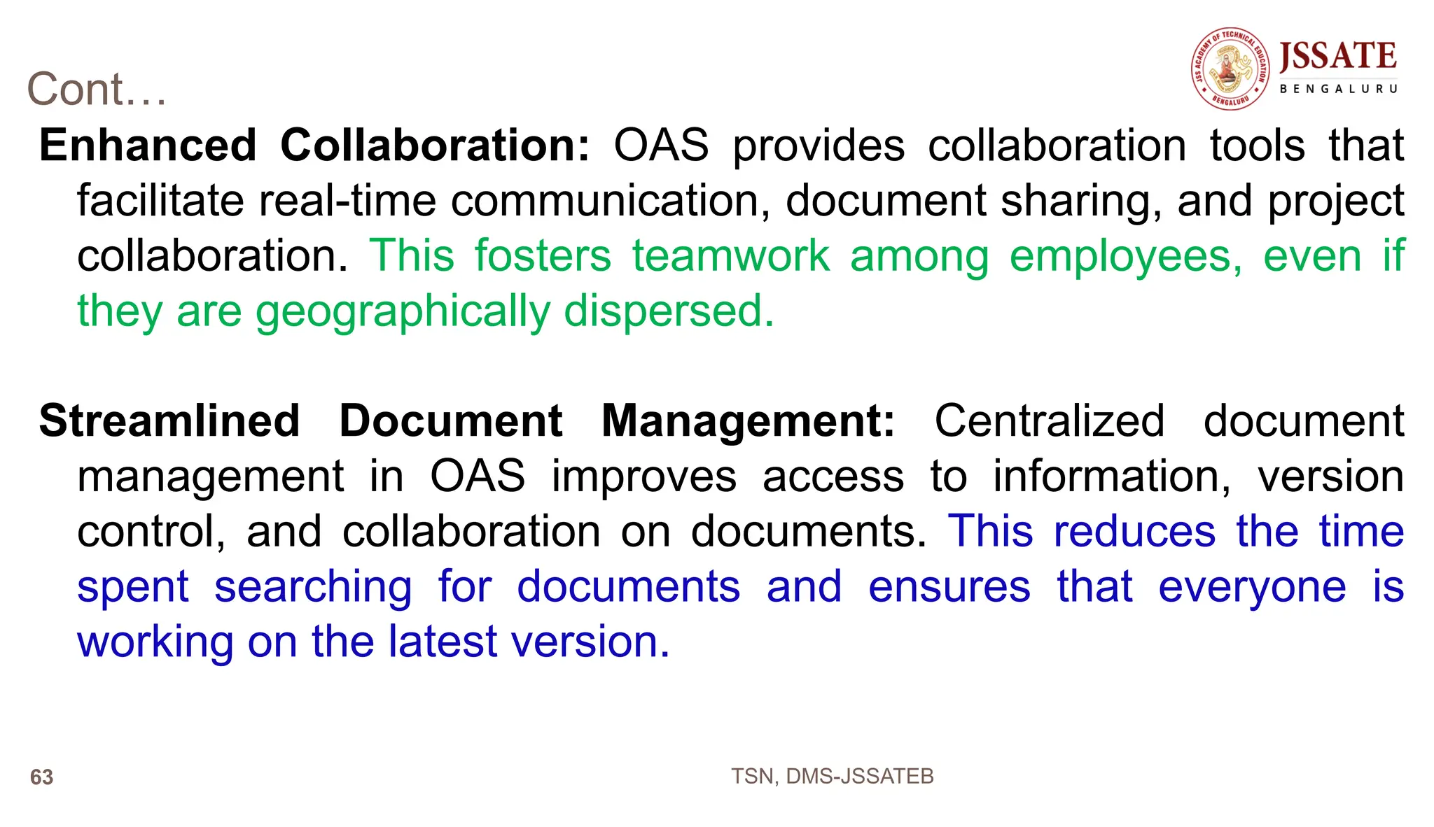 Cont…
Enhanced Collaboration: OAS provides collaboration tools that
facilitate real-time communication, document sharing, and project
collaboration. This fosters teamwork among employees, even if
they are geographically dispersed.
Streamlined Document Management: Centralized document
management in OAS improves access to information, version
control, and collaboration on documents. This reduces the time
spent searching for documents and ensures that everyone is
working on the latest version.
TSN, DMS-JSSATEB
63
 