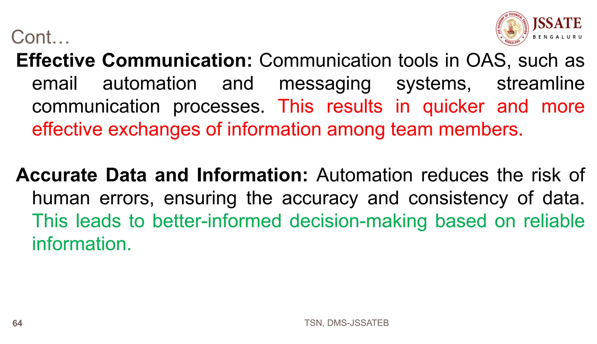 Cont…
Effective Communication: Communication tools in OAS, such as
email automation and messaging systems, streamline
communication processes. This results in quicker and more
effective exchanges of information among team members.
Accurate Data and Information: Automation reduces the risk of
human errors, ensuring the accuracy and consistency of data.
This leads to better-informed decision-making based on reliable
information.
TSN, DMS-JSSATEB
64
 