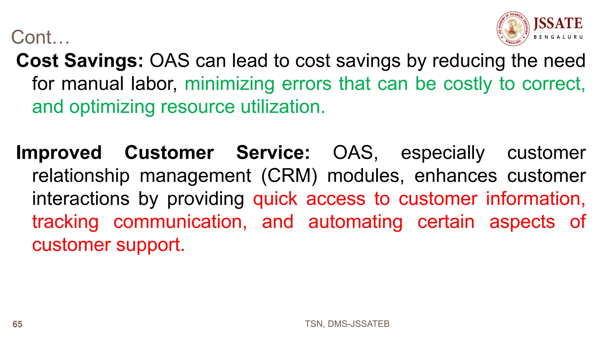 Cont…
Cost Savings: OAS can lead to cost savings by reducing the need
for manual labor, minimizing errors that can be costly to correct,
and optimizing resource utilization.
Improved Customer Service: OAS, especially customer
relationship management (CRM) modules, enhances customer
interactions by providing quick access to customer information,
tracking communication, and automating certain aspects of
customer support.
TSN, DMS-JSSATEB
65
 