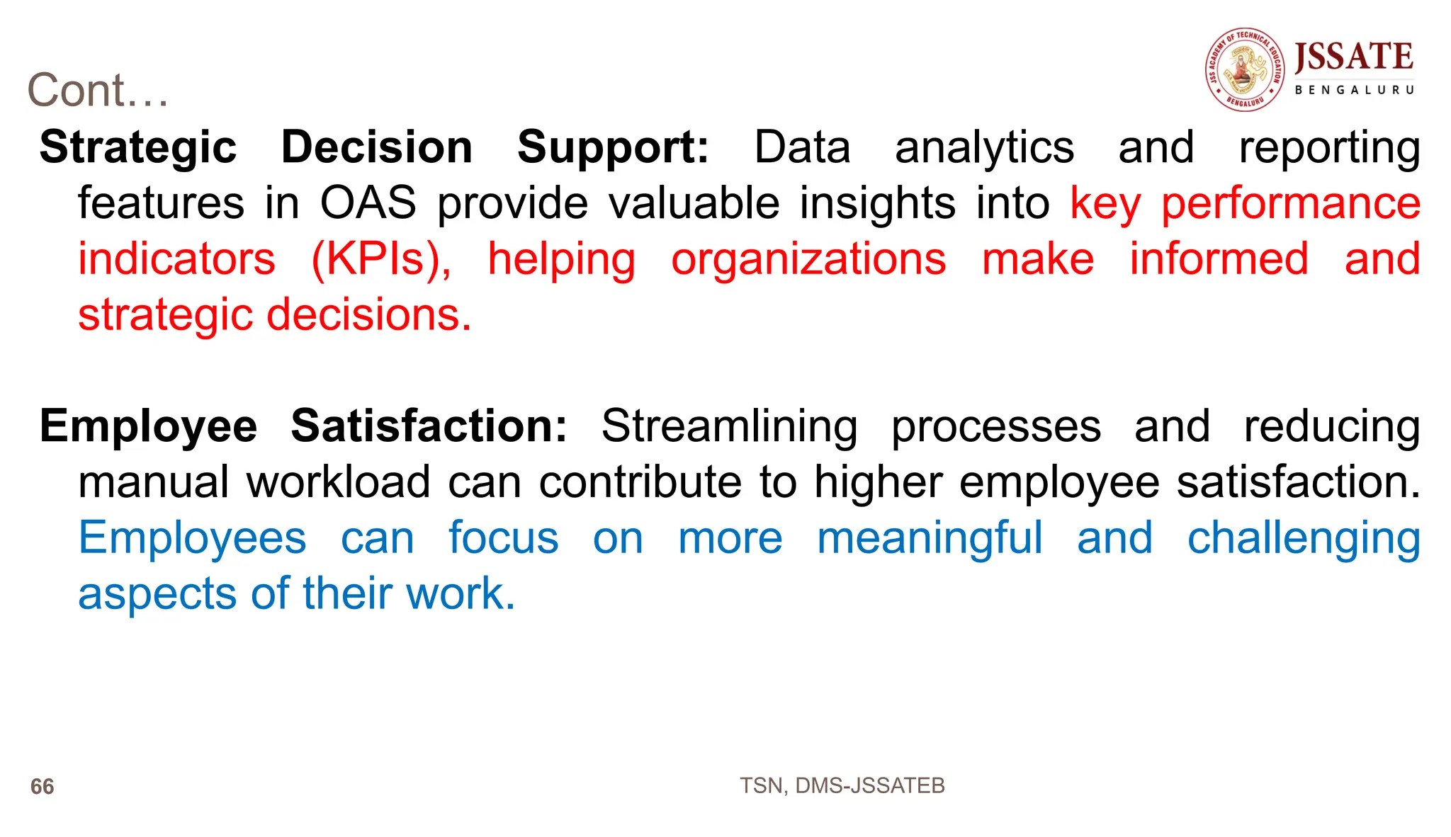 Cont…
Strategic Decision Support: Data analytics and reporting
features in OAS provide valuable insights into key performance
indicators (KPIs), helping organizations make informed and
strategic decisions.
Employee Satisfaction: Streamlining processes and reducing
manual workload can contribute to higher employee satisfaction.
Employees can focus on more meaningful and challenging
aspects of their work.
TSN, DMS-JSSATEB
66
 