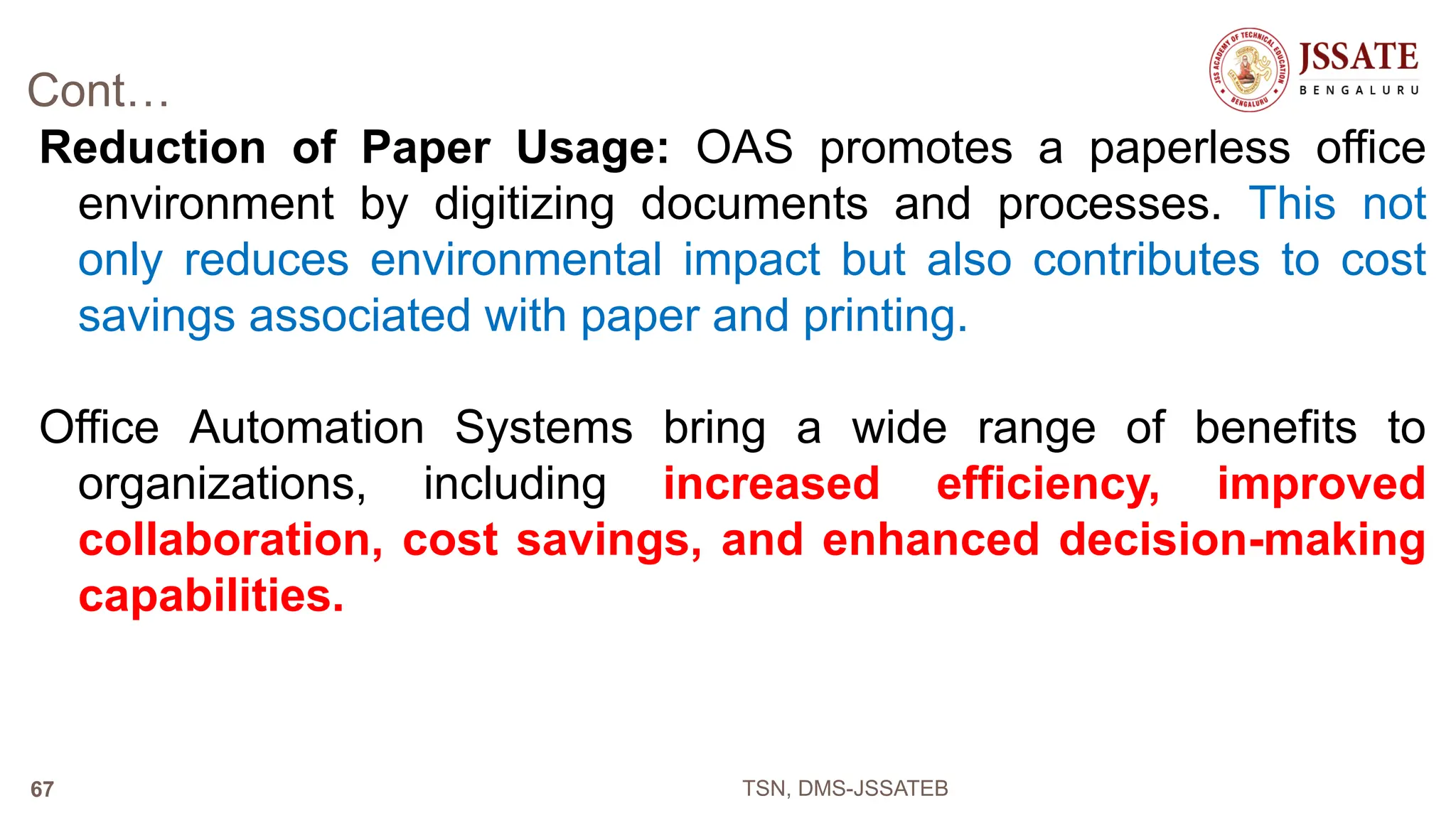 Cont…
Reduction of Paper Usage: OAS promotes a paperless office
environment by digitizing documents and processes. This not
only reduces environmental impact but also contributes to cost
savings associated with paper and printing.
Office Automation Systems bring a wide range of benefits to
organizations, including increased efficiency, improved
collaboration, cost savings, and enhanced decision-making
capabilities.
TSN, DMS-JSSATEB
67
 