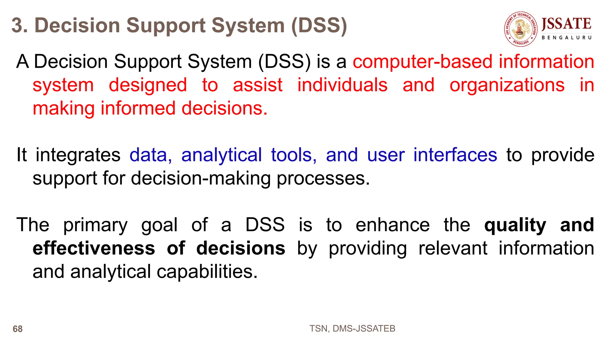 3. Decision Support System (DSS)
A Decision Support System (DSS) is a computer-based information
system designed to assist individuals and organizations in
making informed decisions.
It integrates data, analytical tools, and user interfaces to provide
support for decision-making processes.
The primary goal of a DSS is to enhance the quality and
effectiveness of decisions by providing relevant information
and analytical capabilities.
TSN, DMS-JSSATEB
68
 