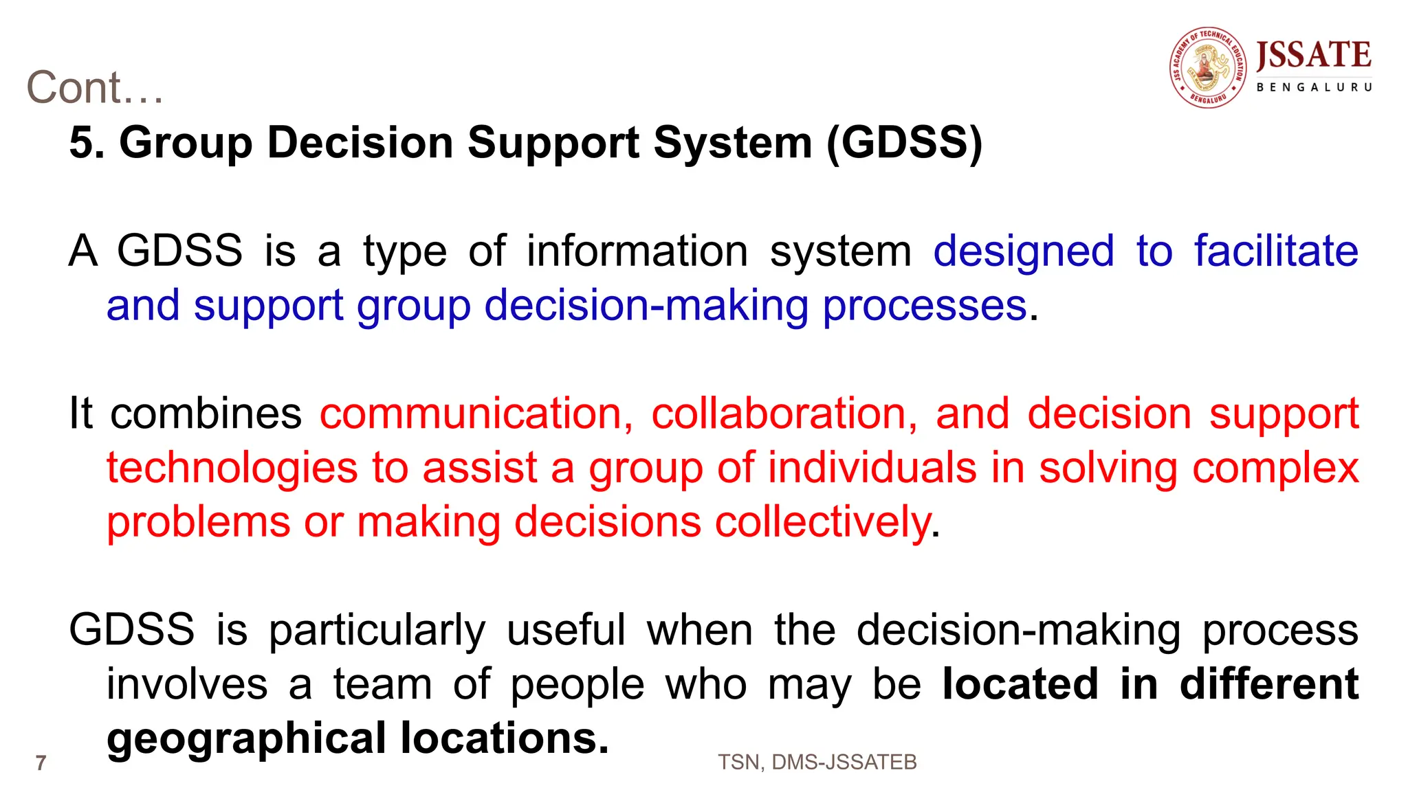 Cont…
5. Group Decision Support System (GDSS)
A GDSS is a type of information system designed to facilitate
and support group decision-making processes.
It combines communication, collaboration, and decision support
technologies to assist a group of individuals in solving complex
problems or making decisions collectively.
GDSS is particularly useful when the decision-making process
involves a team of people who may be located in different
geographical locations. TSN, DMS-JSSATEB
7
 
