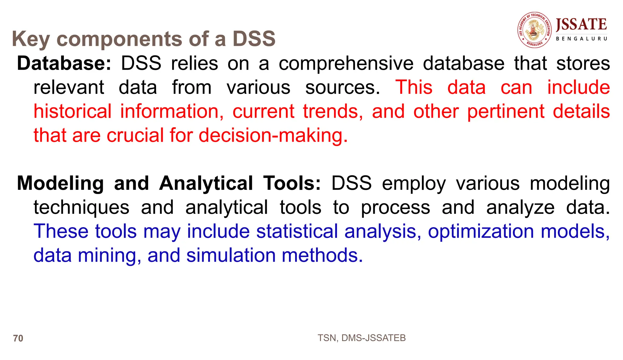 Key components of a DSS
Database: DSS relies on a comprehensive database that stores
relevant data from various sources. This data can include
historical information, current trends, and other pertinent details
that are crucial for decision-making.
Modeling and Analytical Tools: DSS employ various modeling
techniques and analytical tools to process and analyze data.
These tools may include statistical analysis, optimization models,
data mining, and simulation methods.
TSN, DMS-JSSATEB
70
 