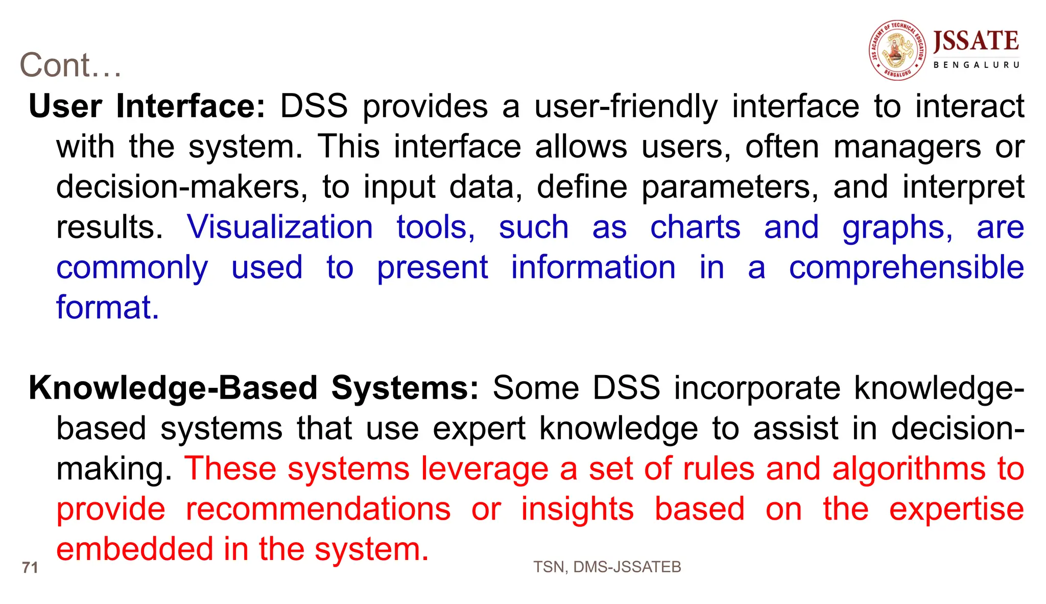 Cont…
User Interface: DSS provides a user-friendly interface to interact
with the system. This interface allows users, often managers or
decision-makers, to input data, define parameters, and interpret
results. Visualization tools, such as charts and graphs, are
commonly used to present information in a comprehensible
format.
Knowledge-Based Systems: Some DSS incorporate knowledge-
based systems that use expert knowledge to assist in decision-
making. These systems leverage a set of rules and algorithms to
provide recommendations or insights based on the expertise
embedded in the system. TSN, DMS-JSSATEB
71
 