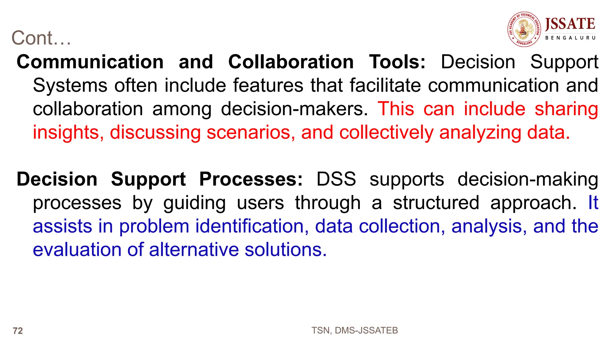 Cont…
Communication and Collaboration Tools: Decision Support
Systems often include features that facilitate communication and
collaboration among decision-makers. This can include sharing
insights, discussing scenarios, and collectively analyzing data.
Decision Support Processes: DSS supports decision-making
processes by guiding users through a structured approach. It
assists in problem identification, data collection, analysis, and the
evaluation of alternative solutions.
TSN, DMS-JSSATEB
72
 