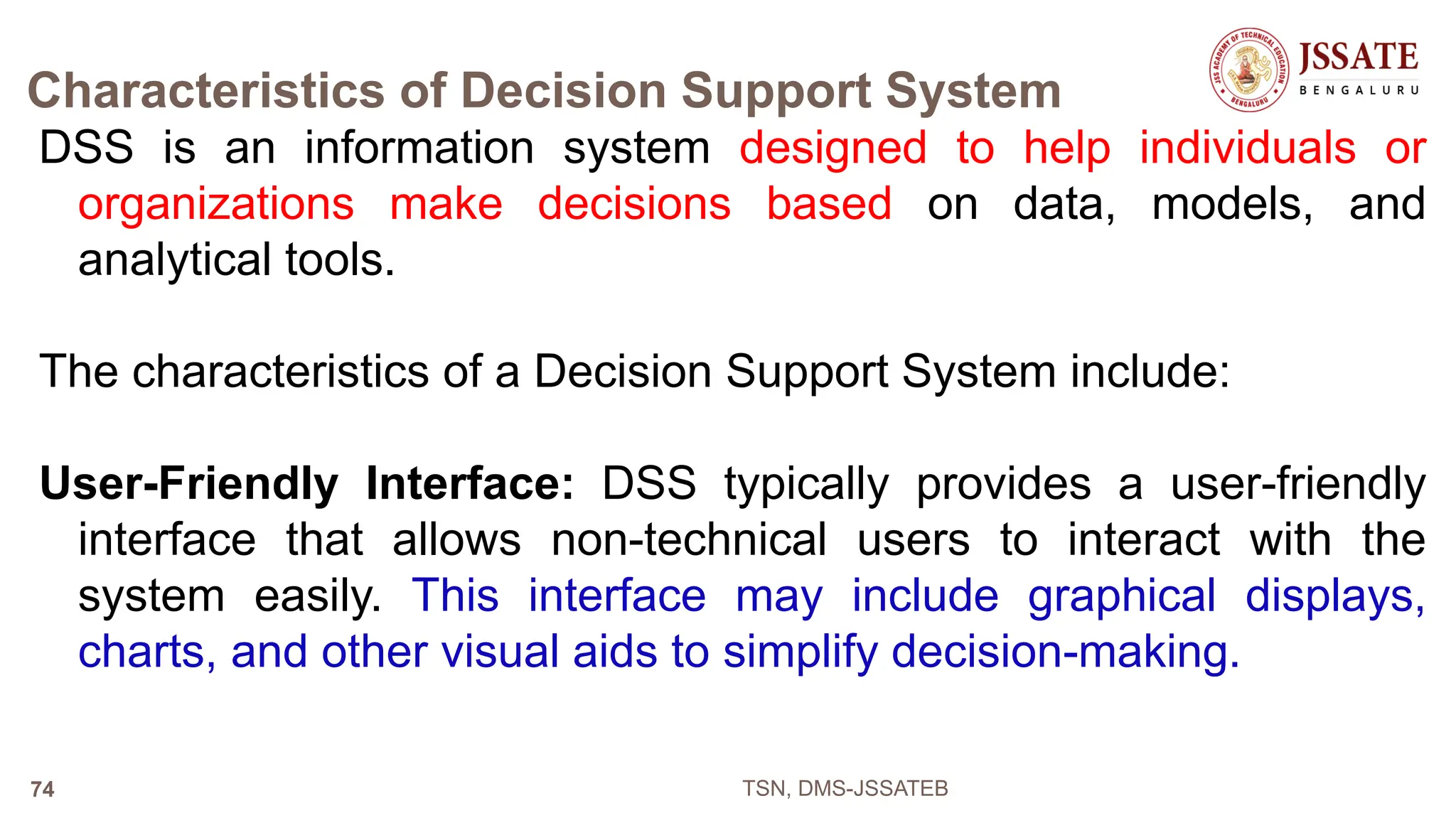 Characteristics of Decision Support System
DSS is an information system designed to help individuals or
organizations make decisions based on data, models, and
analytical tools.
The characteristics of a Decision Support System include:
User-Friendly Interface: DSS typically provides a user-friendly
interface that allows non-technical users to interact with the
system easily. This interface may include graphical displays,
charts, and other visual aids to simplify decision-making.
TSN, DMS-JSSATEB
74
 