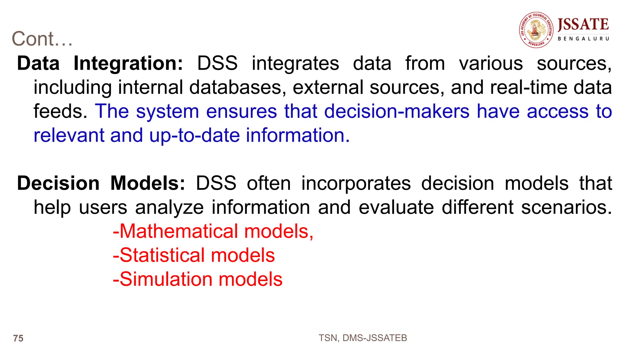 Cont…
Data Integration: DSS integrates data from various sources,
including internal databases, external sources, and real-time data
feeds. The system ensures that decision-makers have access to
relevant and up-to-date information.
Decision Models: DSS often incorporates decision models that
help users analyze information and evaluate different scenarios.
-Mathematical models,
-Statistical models
-Simulation models
TSN, DMS-JSSATEB
75
 