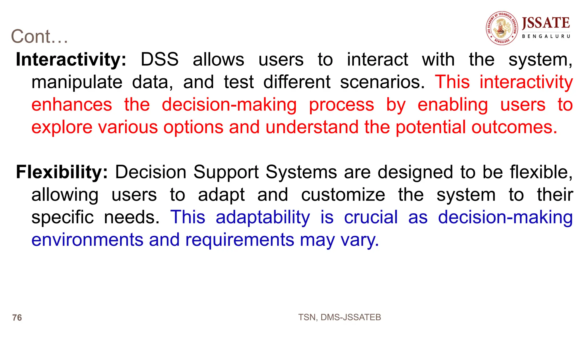Cont…
Interactivity: DSS allows users to interact with the system,
manipulate data, and test different scenarios. This interactivity
enhances the decision-making process by enabling users to
explore various options and understand the potential outcomes.
Flexibility: Decision Support Systems are designed to be flexible,
allowing users to adapt and customize the system to their
specific needs. This adaptability is crucial as decision-making
environments and requirements may vary.
TSN, DMS-JSSATEB
76
 