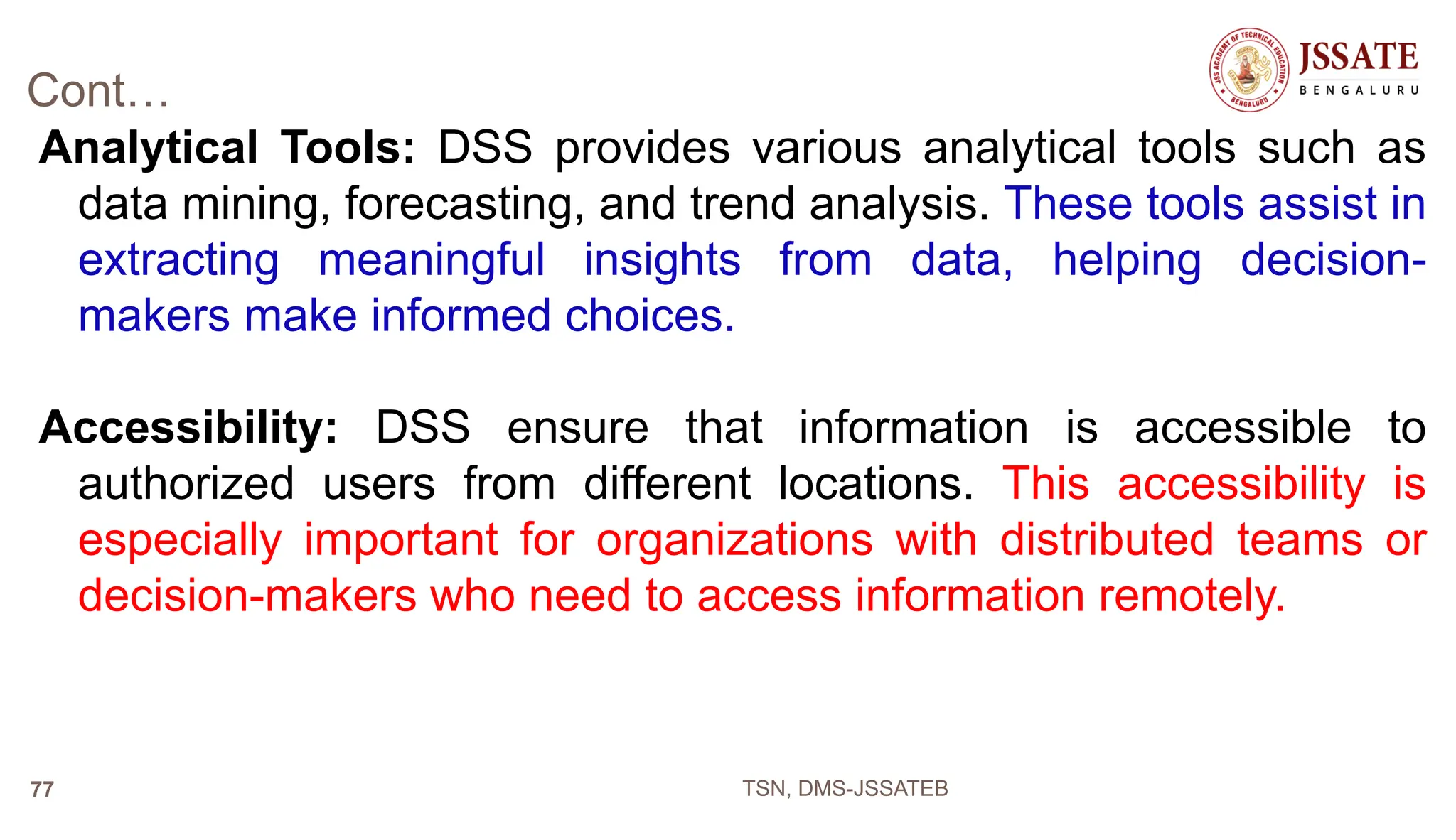 Cont…
Analytical Tools: DSS provides various analytical tools such as
data mining, forecasting, and trend analysis. These tools assist in
extracting meaningful insights from data, helping decision-
makers make informed choices.
Accessibility: DSS ensure that information is accessible to
authorized users from different locations. This accessibility is
especially important for organizations with distributed teams or
decision-makers who need to access information remotely.
TSN, DMS-JSSATEB
77
 