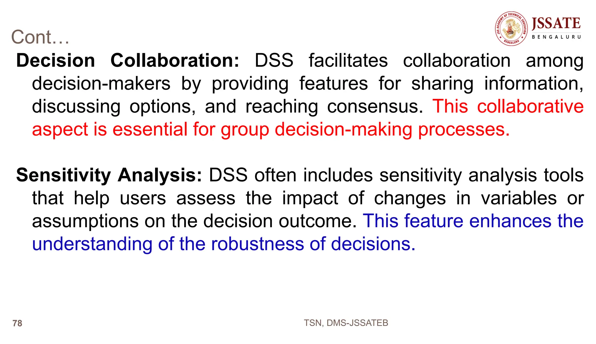 Cont…
Decision Collaboration: DSS facilitates collaboration among
decision-makers by providing features for sharing information,
discussing options, and reaching consensus. This collaborative
aspect is essential for group decision-making processes.
Sensitivity Analysis: DSS often includes sensitivity analysis tools
that help users assess the impact of changes in variables or
assumptions on the decision outcome. This feature enhances the
understanding of the robustness of decisions.
TSN, DMS-JSSATEB
78
 