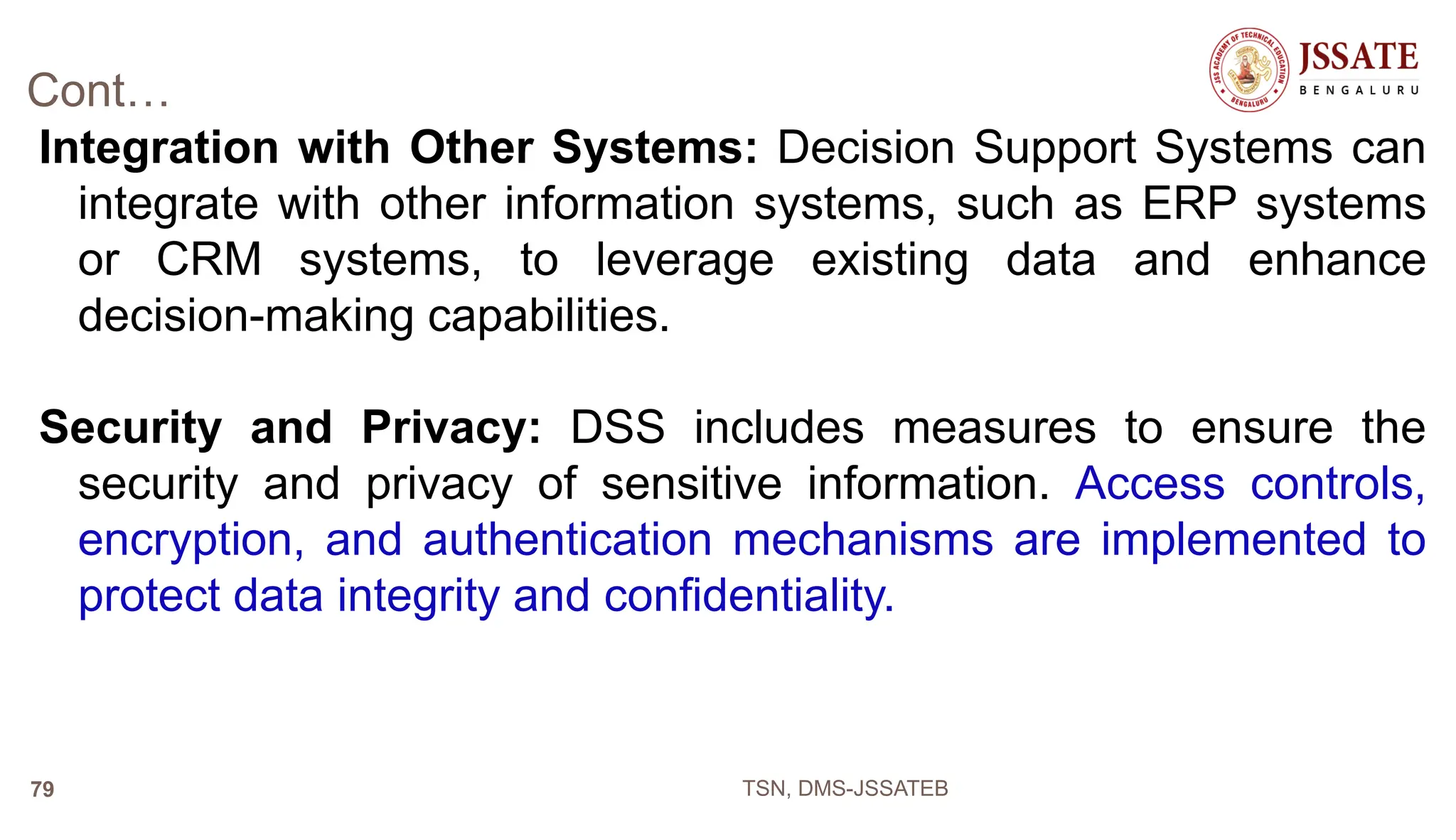 Cont…
Integration with Other Systems: Decision Support Systems can
integrate with other information systems, such as ERP systems
or CRM systems, to leverage existing data and enhance
decision-making capabilities.
Security and Privacy: DSS includes measures to ensure the
security and privacy of sensitive information. Access controls,
encryption, and authentication mechanisms are implemented to
protect data integrity and confidentiality.
TSN, DMS-JSSATEB
79
 