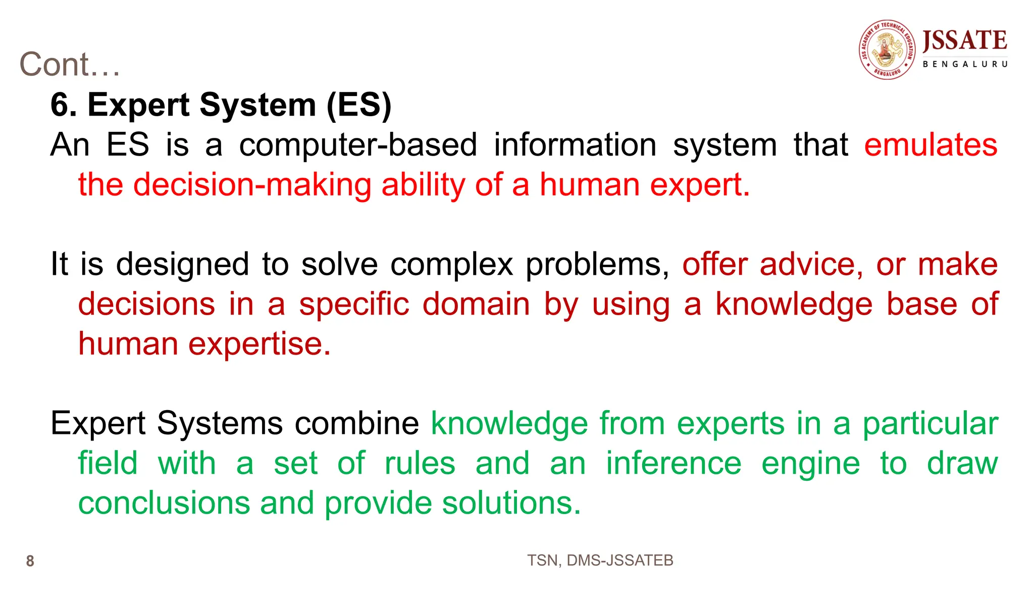 Cont…
6. Expert System (ES)
An ES is a computer-based information system that emulates
the decision-making ability of a human expert.
It is designed to solve complex problems, offer advice, or make
decisions in a specific domain by using a knowledge base of
human expertise.
Expert Systems combine knowledge from experts in a particular
field with a set of rules and an inference engine to draw
conclusions and provide solutions.
TSN, DMS-JSSATEB
8
 