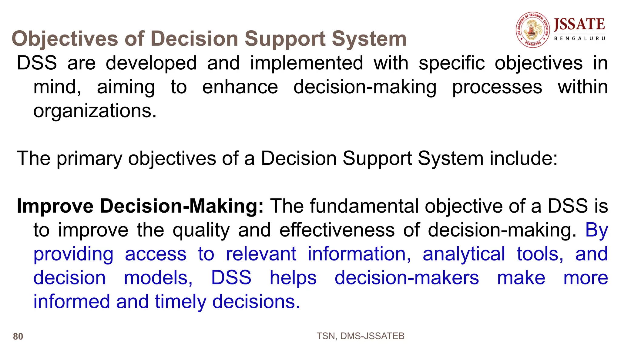 Objectives of Decision Support System
DSS are developed and implemented with specific objectives in
mind, aiming to enhance decision-making processes within
organizations.
The primary objectives of a Decision Support System include:
Improve Decision-Making: The fundamental objective of a DSS is
to improve the quality and effectiveness of decision-making. By
providing access to relevant information, analytical tools, and
decision models, DSS helps decision-makers make more
informed and timely decisions.
TSN, DMS-JSSATEB
80
 