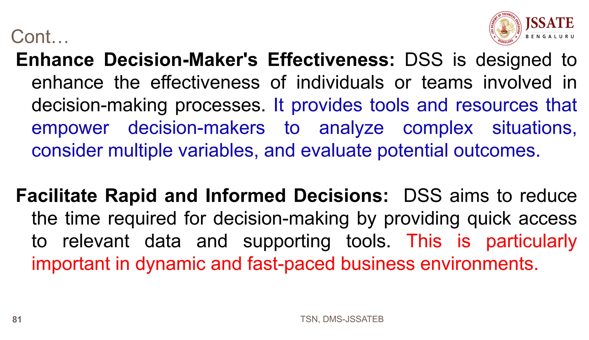 Cont…
Enhance Decision-Maker's Effectiveness: DSS is designed to
enhance the effectiveness of individuals or teams involved in
decision-making processes. It provides tools and resources that
empower decision-makers to analyze complex situations,
consider multiple variables, and evaluate potential outcomes.
Facilitate Rapid and Informed Decisions: DSS aims to reduce
the time required for decision-making by providing quick access
to relevant data and supporting tools. This is particularly
important in dynamic and fast-paced business environments.
TSN, DMS-JSSATEB
81
 