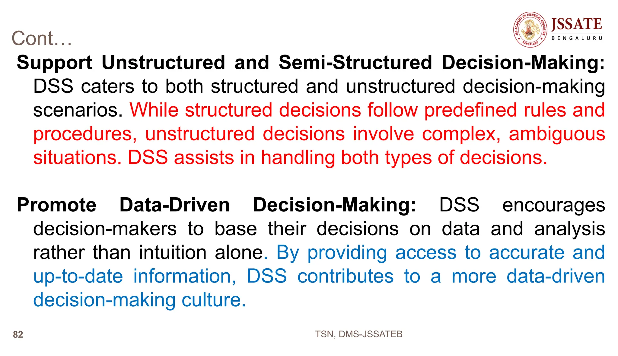 Cont…
Support Unstructured and Semi-Structured Decision-Making:
DSS caters to both structured and unstructured decision-making
scenarios. While structured decisions follow predefined rules and
procedures, unstructured decisions involve complex, ambiguous
situations. DSS assists in handling both types of decisions.
Promote Data-Driven Decision-Making: DSS encourages
decision-makers to base their decisions on data and analysis
rather than intuition alone. By providing access to accurate and
up-to-date information, DSS contributes to a more data-driven
decision-making culture.
TSN, DMS-JSSATEB
82
 