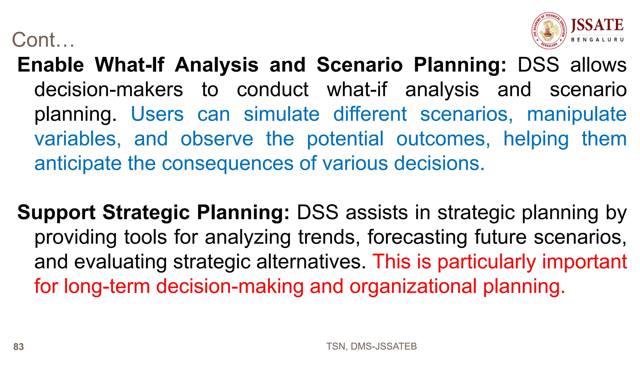 Cont…
Enable What-If Analysis and Scenario Planning: DSS allows
decision-makers to conduct what-if analysis and scenario
planning. Users can simulate different scenarios, manipulate
variables, and observe the potential outcomes, helping them
anticipate the consequences of various decisions.
Support Strategic Planning: DSS assists in strategic planning by
providing tools for analyzing trends, forecasting future scenarios,
and evaluating strategic alternatives. This is particularly important
for long-term decision-making and organizational planning.
TSN, DMS-JSSATEB
83
 