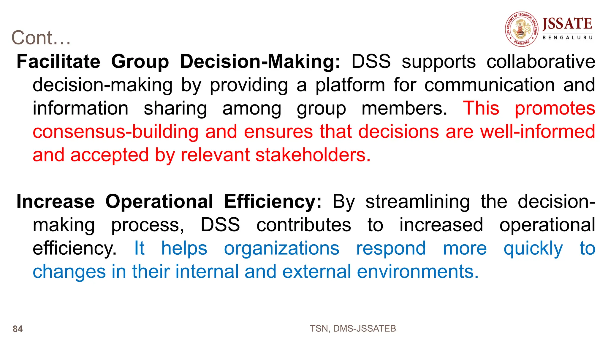 Cont…
Facilitate Group Decision-Making: DSS supports collaborative
decision-making by providing a platform for communication and
information sharing among group members. This promotes
consensus-building and ensures that decisions are well-informed
and accepted by relevant stakeholders.
Increase Operational Efficiency: By streamlining the decision-
making process, DSS contributes to increased operational
efficiency. It helps organizations respond more quickly to
changes in their internal and external environments.
TSN, DMS-JSSATEB
84
 