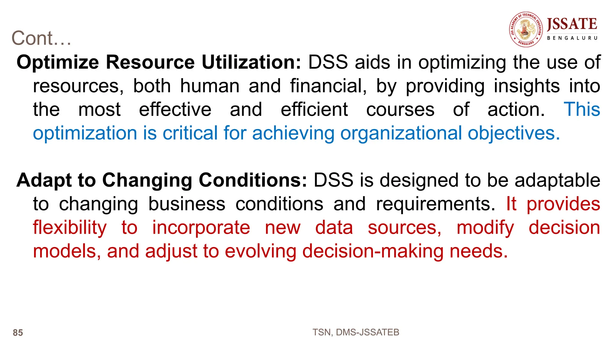 Cont…
Optimize Resource Utilization: DSS aids in optimizing the use of
resources, both human and financial, by providing insights into
the most effective and efficient courses of action. This
optimization is critical for achieving organizational objectives.
Adapt to Changing Conditions: DSS is designed to be adaptable
to changing business conditions and requirements. It provides
flexibility to incorporate new data sources, modify decision
models, and adjust to evolving decision-making needs.
TSN, DMS-JSSATEB
85
 