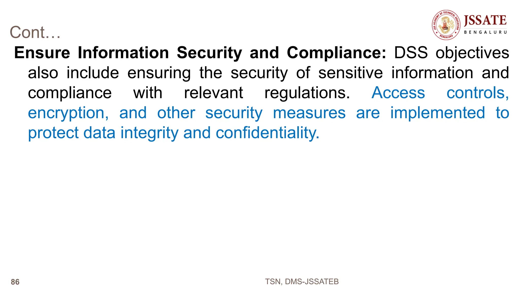 Cont…
Ensure Information Security and Compliance: DSS objectives
also include ensuring the security of sensitive information and
compliance with relevant regulations. Access controls,
encryption, and other security measures are implemented to
protect data integrity and confidentiality.
TSN, DMS-JSSATEB
86
 