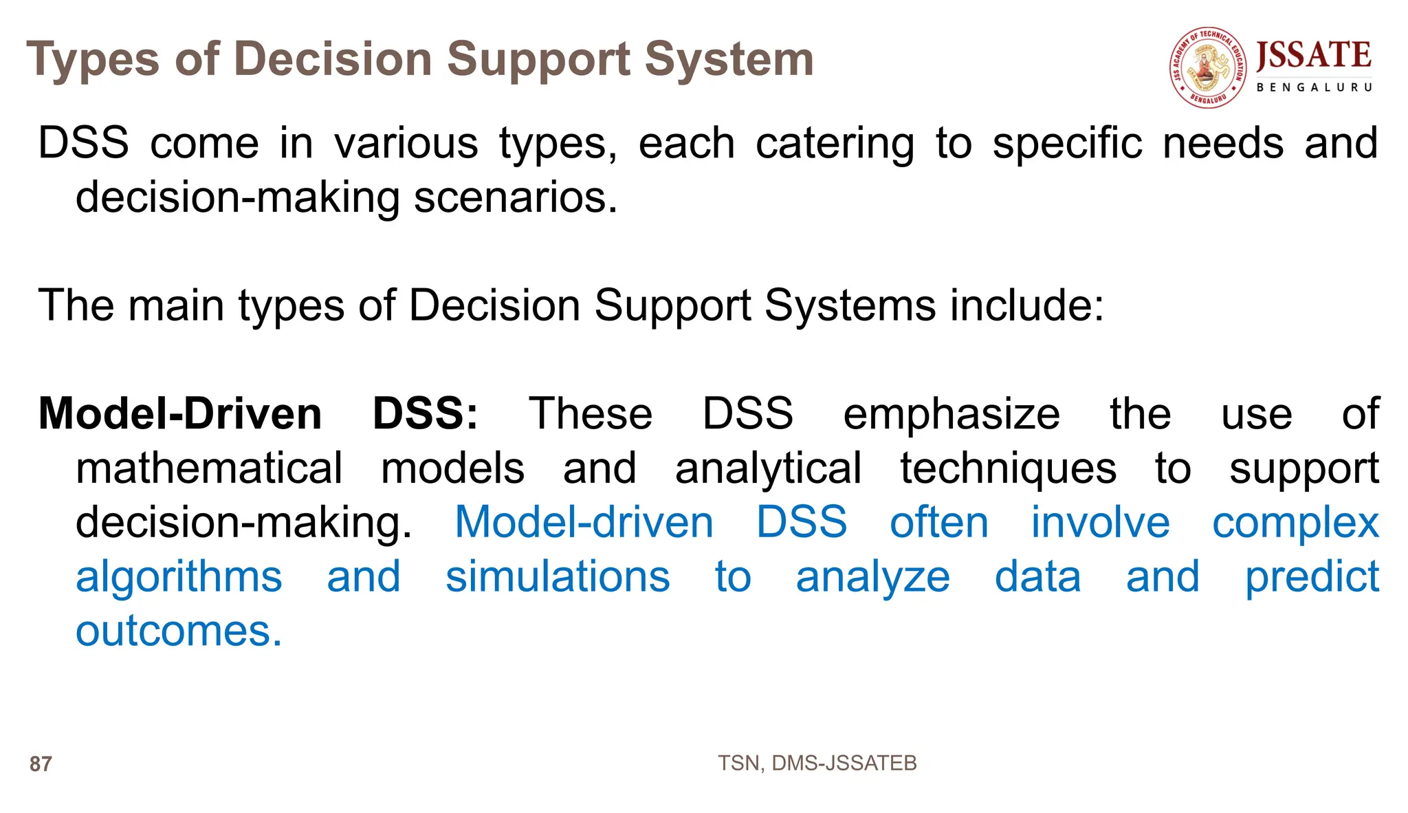 Types of Decision Support System
DSS come in various types, each catering to specific needs and
decision-making scenarios.
The main types of Decision Support Systems include:
Model-Driven DSS: These DSS emphasize the use of
mathematical models and analytical techniques to support
decision-making. Model-driven DSS often involve complex
algorithms and simulations to analyze data and predict
outcomes.
TSN, DMS-JSSATEB
87
 