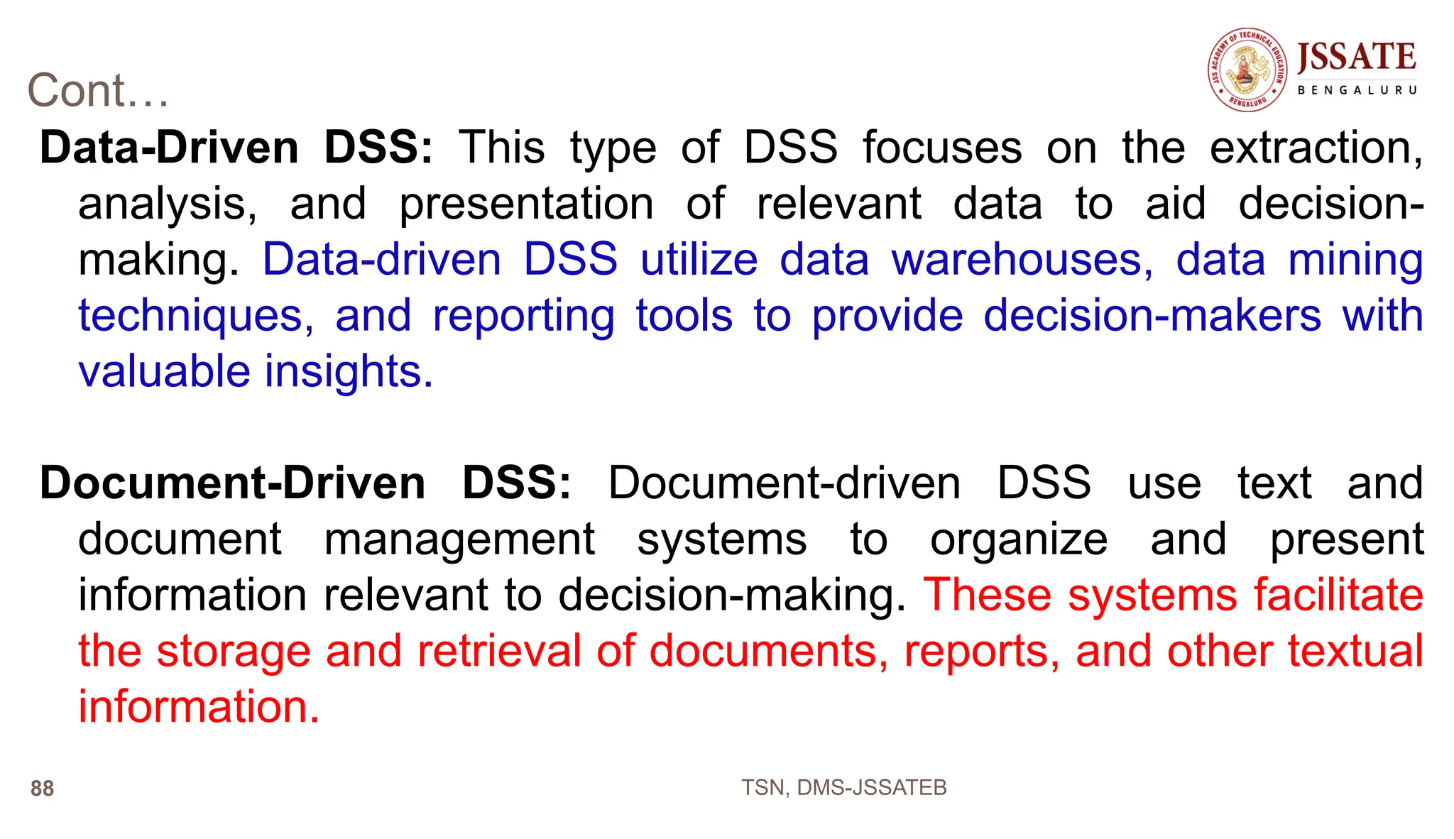 Cont…
Data-Driven DSS: This type of DSS focuses on the extraction,
analysis, and presentation of relevant data to aid decision-
making. Data-driven DSS utilize data warehouses, data mining
techniques, and reporting tools to provide decision-makers with
valuable insights.
Document-Driven DSS: Document-driven DSS use text and
document management systems to organize and present
information relevant to decision-making. These systems facilitate
the storage and retrieval of documents, reports, and other textual
information.
TSN, DMS-JSSATEB
88
 