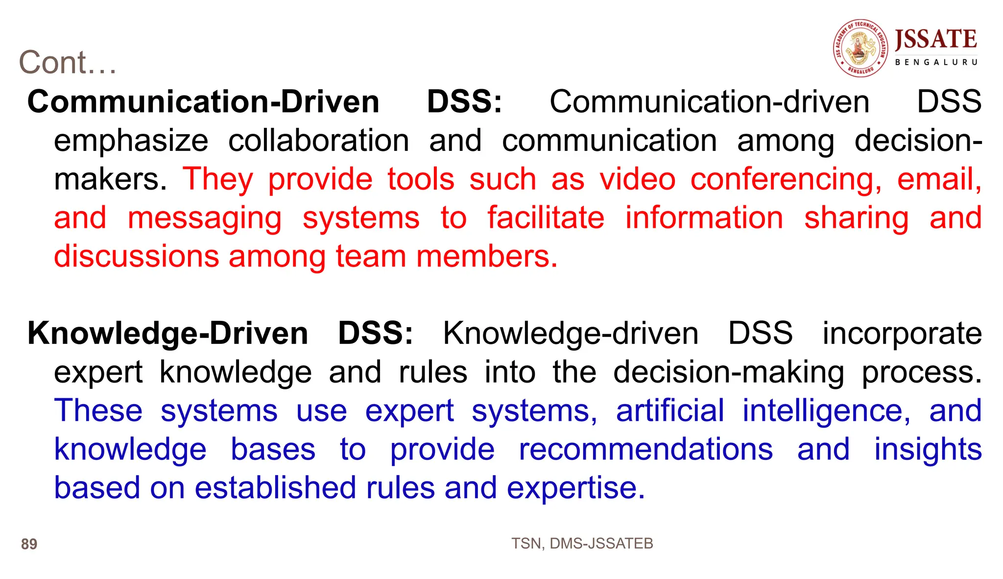 Cont…
Communication-Driven DSS: Communication-driven DSS
emphasize collaboration and communication among decision-
makers. They provide tools such as video conferencing, email,
and messaging systems to facilitate information sharing and
discussions among team members.
Knowledge-Driven DSS: Knowledge-driven DSS incorporate
expert knowledge and rules into the decision-making process.
These systems use expert systems, artificial intelligence, and
knowledge bases to provide recommendations and insights
based on established rules and expertise.
TSN, DMS-JSSATEB
89
 