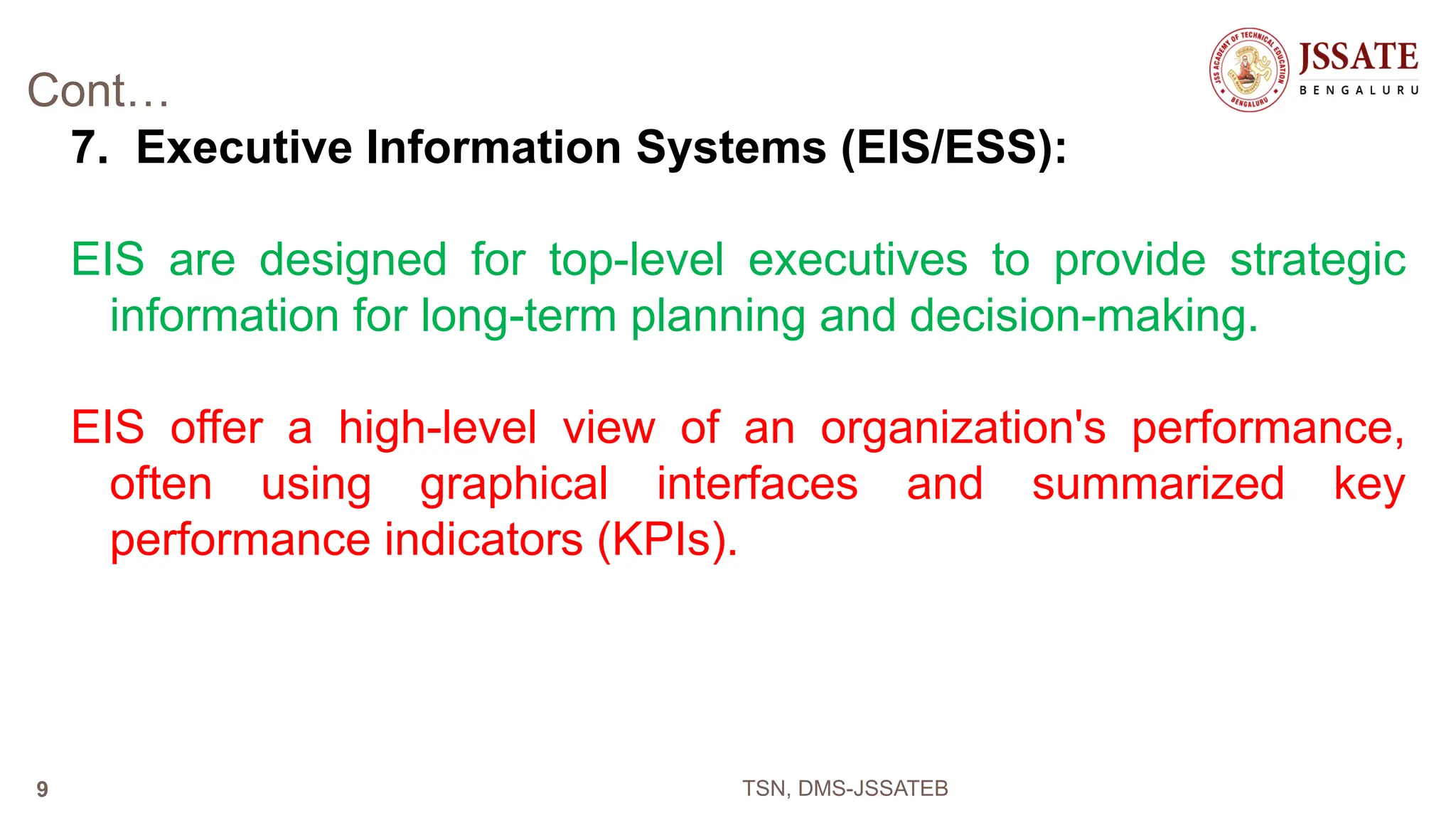 Cont…
7. Executive Information Systems (EIS/ESS):
EIS are designed for top-level executives to provide strategic
information for long-term planning and decision-making.
EIS offer a high-level view of an organization's performance,
often using graphical interfaces and summarized key
performance indicators (KPIs).
TSN, DMS-JSSATEB
9
 
