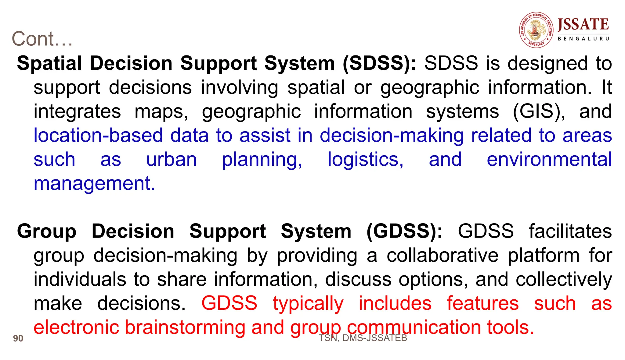 Cont…
Spatial Decision Support System (SDSS): SDSS is designed to
support decisions involving spatial or geographic information. It
integrates maps, geographic information systems (GIS), and
location-based data to assist in decision-making related to areas
such as urban planning, logistics, and environmental
management.
Group Decision Support System (GDSS): GDSS facilitates
group decision-making by providing a collaborative platform for
individuals to share information, discuss options, and collectively
make decisions. GDSS typically includes features such as
electronic brainstorming and group communication tools.
TSN, DMS-JSSATEB
90
 