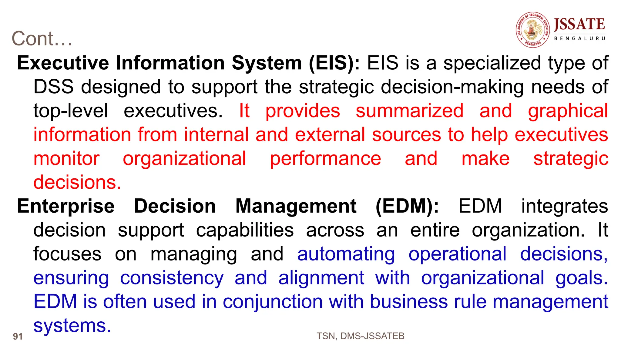 Cont…
Executive Information System (EIS): EIS is a specialized type of
DSS designed to support the strategic decision-making needs of
top-level executives. It provides summarized and graphical
information from internal and external sources to help executives
monitor organizational performance and make strategic
decisions.
Enterprise Decision Management (EDM): EDM integrates
decision support capabilities across an entire organization. It
focuses on managing and automating operational decisions,
ensuring consistency and alignment with organizational goals.
EDM is often used in conjunction with business rule management
systems. TSN, DMS-JSSATEB
91
 