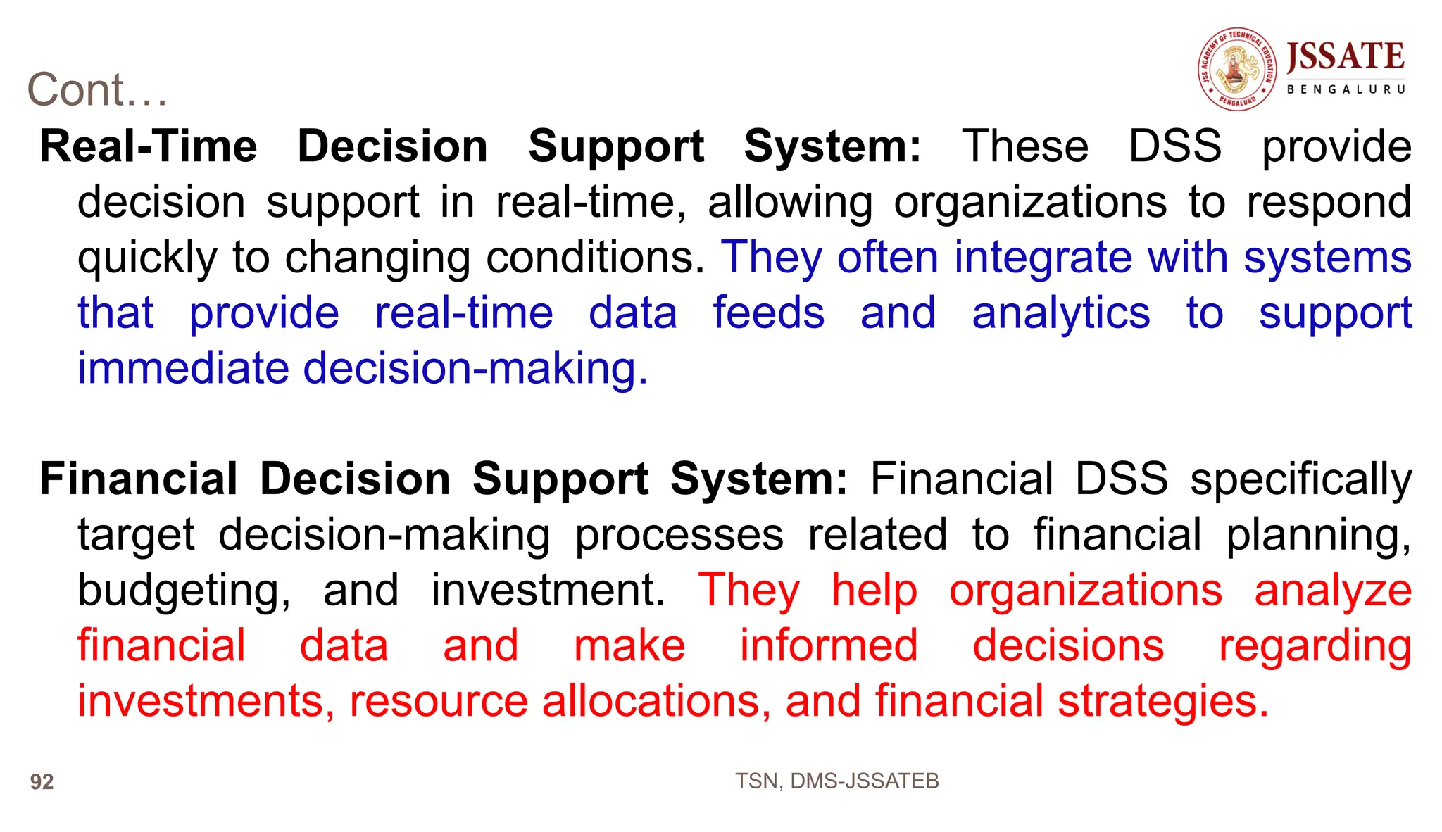 Cont…
Real-Time Decision Support System: These DSS provide
decision support in real-time, allowing organizations to respond
quickly to changing conditions. They often integrate with systems
that provide real-time data feeds and analytics to support
immediate decision-making.
Financial Decision Support System: Financial DSS specifically
target decision-making processes related to financial planning,
budgeting, and investment. They help organizations analyze
financial data and make informed decisions regarding
investments, resource allocations, and financial strategies.
TSN, DMS-JSSATEB
92
 