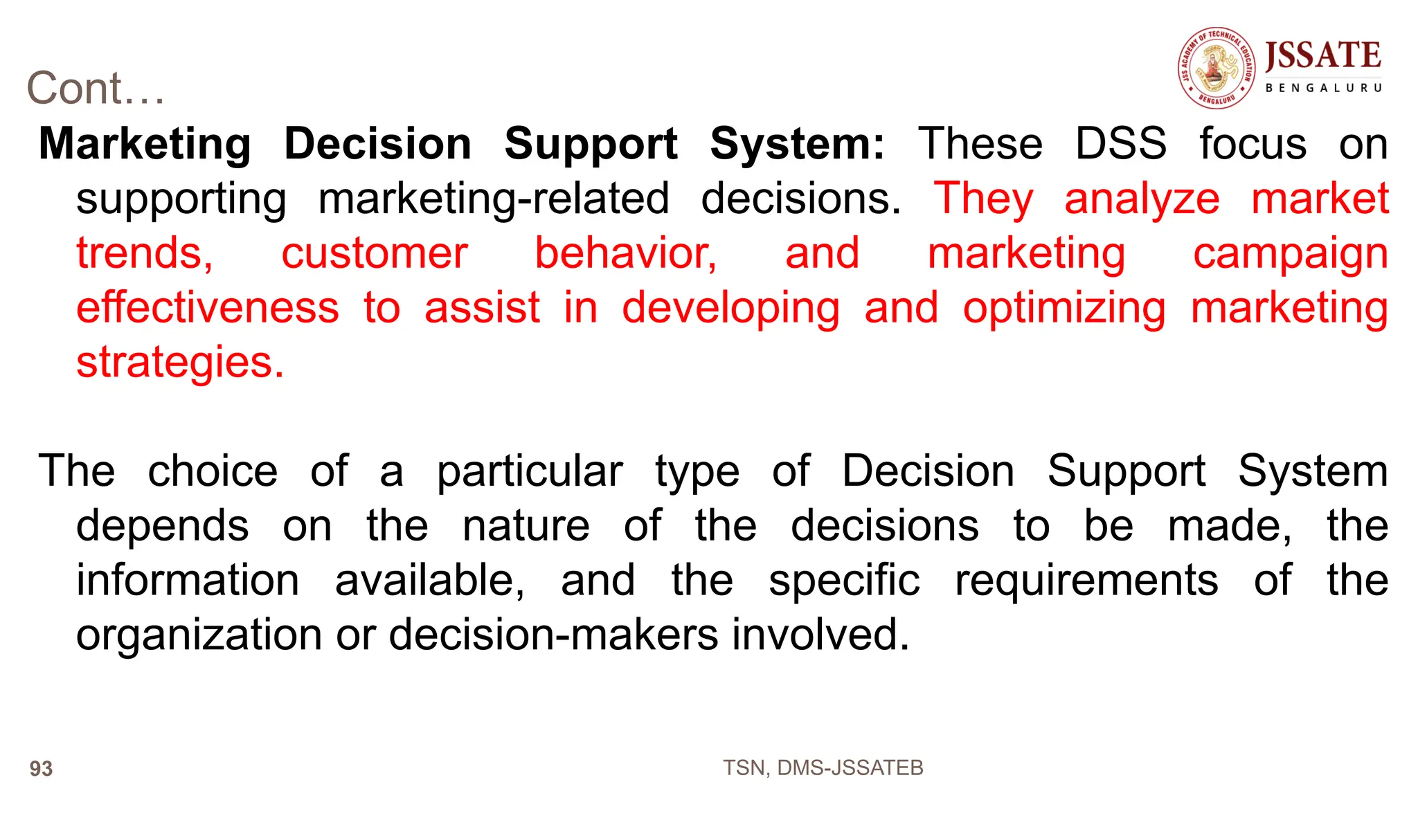 Cont…
Marketing Decision Support System: These DSS focus on
supporting marketing-related decisions. They analyze market
trends, customer behavior, and marketing campaign
effectiveness to assist in developing and optimizing marketing
strategies.
The choice of a particular type of Decision Support System
depends on the nature of the decisions to be made, the
information available, and the specific requirements of the
organization or decision-makers involved.
TSN, DMS-JSSATEB
93
 