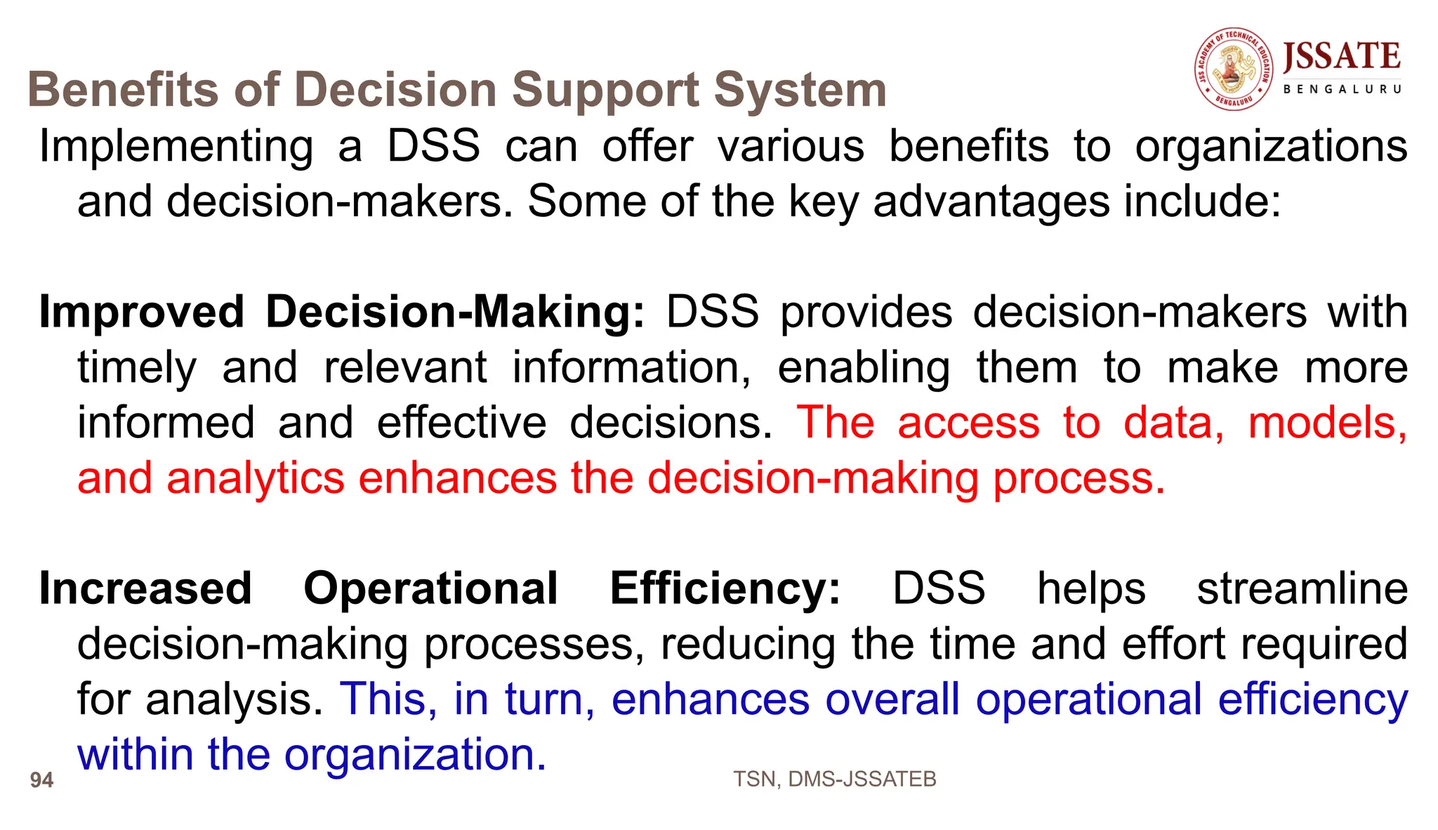 Benefits of Decision Support System
Implementing a DSS can offer various benefits to organizations
and decision-makers. Some of the key advantages include:
Improved Decision-Making: DSS provides decision-makers with
timely and relevant information, enabling them to make more
informed and effective decisions. The access to data, models,
and analytics enhances the decision-making process.
Increased Operational Efficiency: DSS helps streamline
decision-making processes, reducing the time and effort required
for analysis. This, in turn, enhances overall operational efficiency
within the organization. TSN, DMS-JSSATEB
94
 