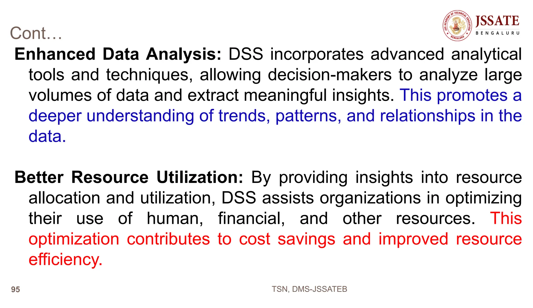 Cont…
Enhanced Data Analysis: DSS incorporates advanced analytical
tools and techniques, allowing decision-makers to analyze large
volumes of data and extract meaningful insights. This promotes a
deeper understanding of trends, patterns, and relationships in the
data.
Better Resource Utilization: By providing insights into resource
allocation and utilization, DSS assists organizations in optimizing
their use of human, financial, and other resources. This
optimization contributes to cost savings and improved resource
efficiency.
TSN, DMS-JSSATEB
95
 