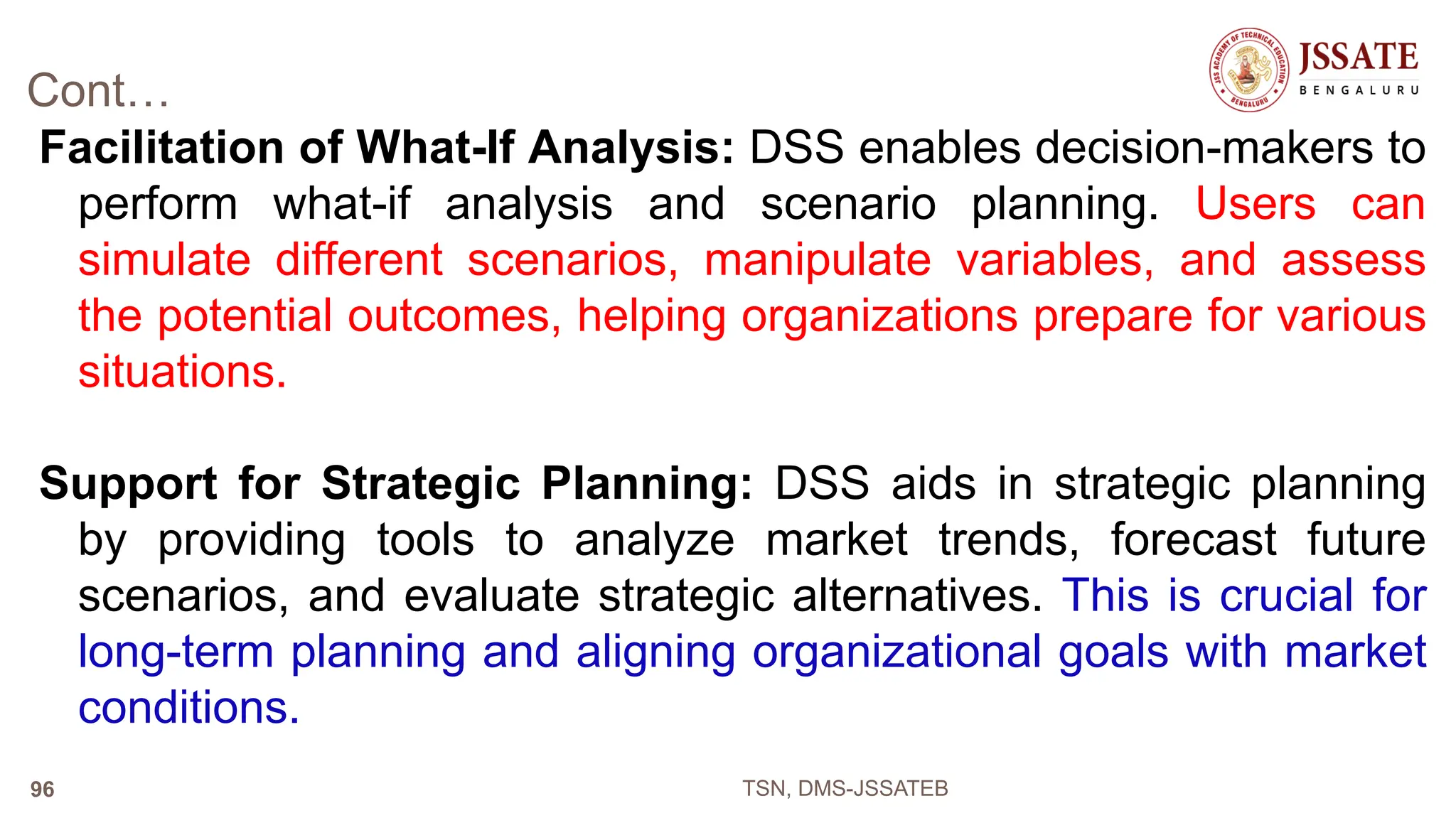 Cont…
Facilitation of What-If Analysis: DSS enables decision-makers to
perform what-if analysis and scenario planning. Users can
simulate different scenarios, manipulate variables, and assess
the potential outcomes, helping organizations prepare for various
situations.
Support for Strategic Planning: DSS aids in strategic planning
by providing tools to analyze market trends, forecast future
scenarios, and evaluate strategic alternatives. This is crucial for
long-term planning and aligning organizational goals with market
conditions.
TSN, DMS-JSSATEB
96
 