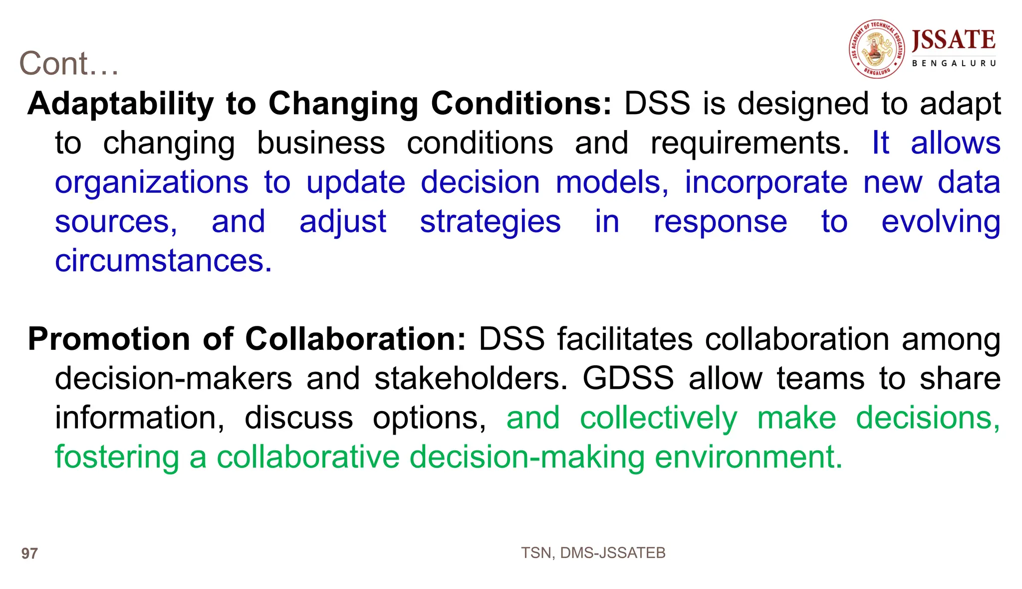 Cont…
Adaptability to Changing Conditions: DSS is designed to adapt
to changing business conditions and requirements. It allows
organizations to update decision models, incorporate new data
sources, and adjust strategies in response to evolving
circumstances.
Promotion of Collaboration: DSS facilitates collaboration among
decision-makers and stakeholders. GDSS allow teams to share
information, discuss options, and collectively make decisions,
fostering a collaborative decision-making environment.
TSN, DMS-JSSATEB
97
 