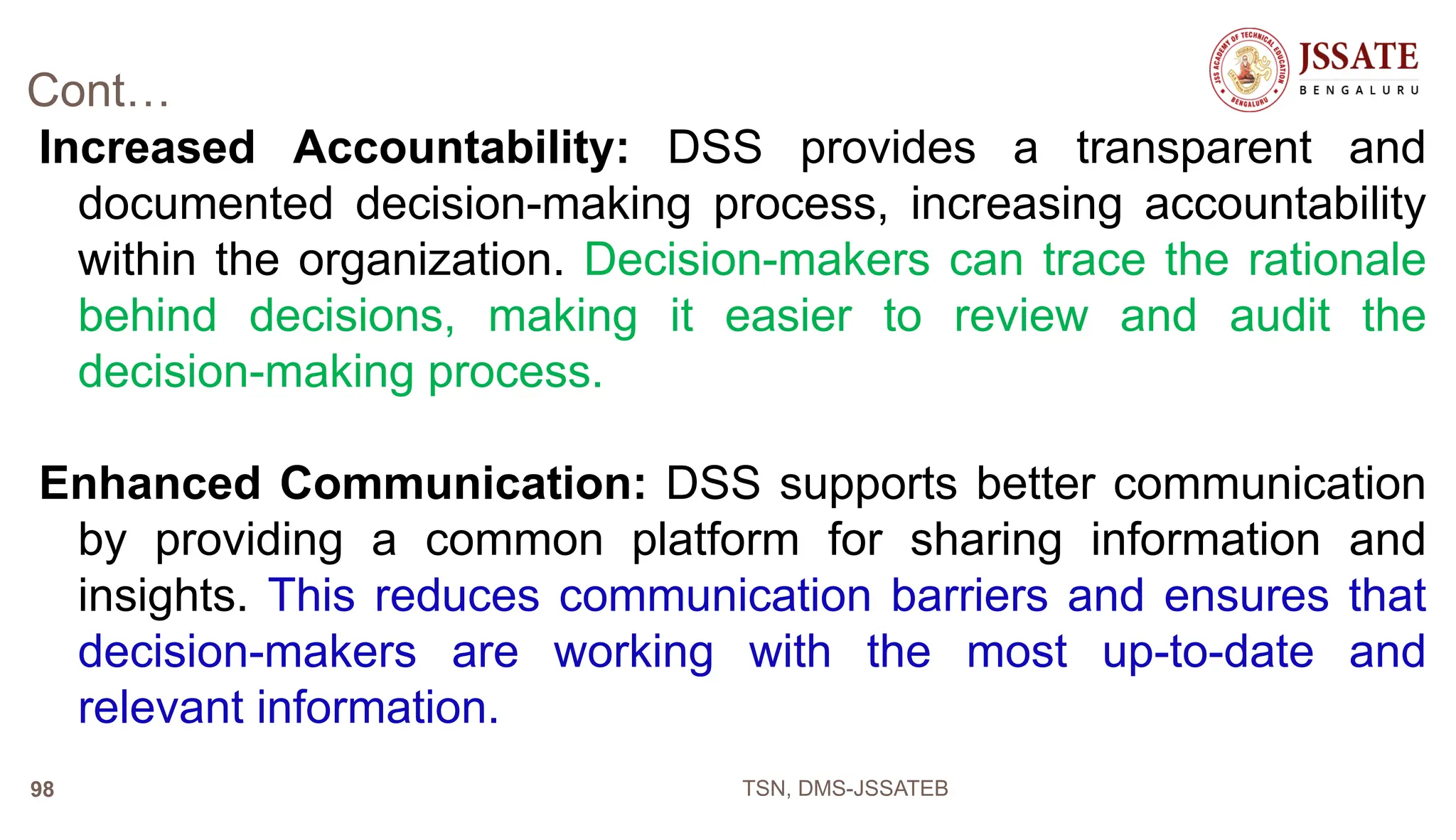 Cont…
Increased Accountability: DSS provides a transparent and
documented decision-making process, increasing accountability
within the organization. Decision-makers can trace the rationale
behind decisions, making it easier to review and audit the
decision-making process.
Enhanced Communication: DSS supports better communication
by providing a common platform for sharing information and
insights. This reduces communication barriers and ensures that
decision-makers are working with the most up-to-date and
relevant information.
TSN, DMS-JSSATEB
98
 