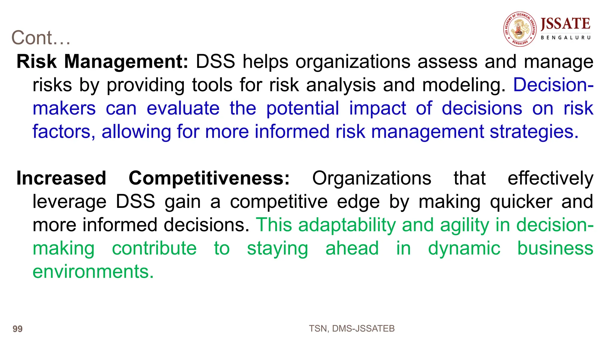 Cont…
Risk Management: DSS helps organizations assess and manage
risks by providing tools for risk analysis and modeling. Decision-
makers can evaluate the potential impact of decisions on risk
factors, allowing for more informed risk management strategies.
Increased Competitiveness: Organizations that effectively
leverage DSS gain a competitive edge by making quicker and
more informed decisions. This adaptability and agility in decision-
making contribute to staying ahead in dynamic business
environments.
TSN, DMS-JSSATEB
99
 