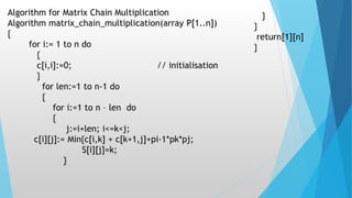 Algorithm for Matrix Chain Multiplication
Algorithm matrix_chain_multiplication(array P[1..n])
{
for i:= 1 to n do
{
c[i,i]:=0; // initialisation
}
for len:=1 to n-1 do
{
for i:=1 to n – len do
{
j:=i+len; i<=k<j;
c[i][j]:= Min{c[i,k] + c[k+1,j]+pi-1*pk*pj;
S[i][j]=k;
}
}
}
return[1][n]
}
 
