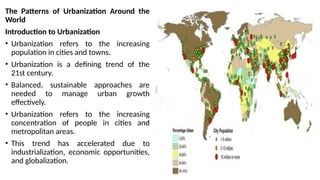 The Patterns of Urbanization Around the
World
Introduction to Urbanization
• Urbanization refers to the increasing
population in cities and towns.
• Urbanization is a defining trend of the
21st century.
• Balanced, sustainable approaches are
needed to manage urban growth
effectively.
• Urbanization refers to the increasing
concentration of people in cities and
metropolitan areas.
• This trend has accelerated due to
industrialization, economic opportunities,
and globalization.
 