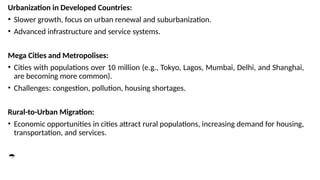 Urbanization in Developed Countries:
• Slower growth, focus on urban renewal and suburbanization.
• Advanced infrastructure and service systems.
Mega Cities and Metropolises:
• Cities with populations over 10 million (e.g., Tokyo, Lagos, Mumbai, Delhi, and Shanghai,
are becoming more common).
• Challenges: congestion, pollution, housing shortages.
Rural-to-Urban Migration:
• Economic opportunities in cities attract rural populations, increasing demand for housing,
transportation, and services.

 