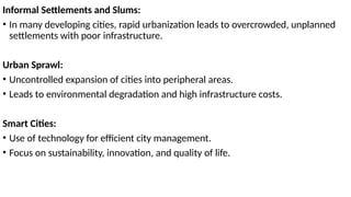 Informal Settlements and Slums:
• In many developing cities, rapid urbanization leads to overcrowded, unplanned
settlements with poor infrastructure.
Urban Sprawl:
• Uncontrolled expansion of cities into peripheral areas.
• Leads to environmental degradation and high infrastructure costs.
Smart Cities:
• Use of technology for efficient city management.
• Focus on sustainability, innovation, and quality of life.
 