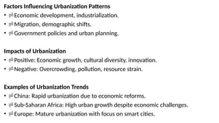 Factors Influencing Urbanization Patterns
• Economic development, industrialization.
• Migration, demographic shifts.
• Government policies and urban planning.
Impacts of Urbanization
• Positive: Economic growth, cultural diversity, innovation.
• Negative: Overcrowding, pollution, resource strain.
Examples of Urbanization Trends
• China: Rapid urbanization due to economic reforms.
• Sub-Saharan Africa: High urban growth despite economic challenges.
• Europe: Mature urbanization with focus on smart cities.
 