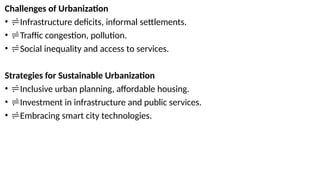 Challenges of Urbanization
• Infrastructure deficits, informal settlements.
• Traffic congestion, pollution.
• Social inequality and access to services.
Strategies for Sustainable Urbanization
• Inclusive urban planning, affordable housing.
• Investment in infrastructure and public services.
• Embracing smart city technologies.
 