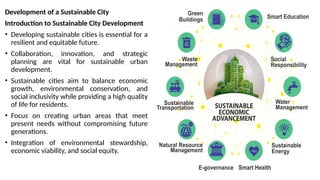 Development of a Sustainable City
Introduction to Sustainable City Development
• Developing sustainable cities is essential for a
resilient and equitable future.
• Collaboration, innovation, and strategic
planning are vital for sustainable urban
development.
• Sustainable cities aim to balance economic
growth, environmental conservation, and
social inclusivity while providing a high quality
of life for residents.
• Focus on creating urban areas that meet
present needs without compromising future
generations.
• Integration of environmental stewardship,
economic viability, and social equity.
 