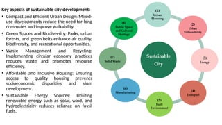 Key aspects of sustainable city development:
• Compact and Efficient Urban Design: Mixed-
use developments reduce the need for long
commutes and improve walkability.
• Green Spaces and Biodiversity: Parks, urban
forests, and green belts enhance air quality,
biodiversity, and recreational opportunities.
• Waste Management and Recycling:
Implementing circular economy practices
reduces waste and promotes resource
efficiency.
• Affordable and Inclusive Housing: Ensuring
access to quality housing prevents
socioeconomic disparities and slum
development.
• Sustainable Energy Sources: Utilizing
renewable energy such as solar, wind, and
hydroelectricity reduces reliance on fossil
fuels.
 