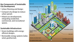 Key Components of Sustainable
City Development
• Urban Planning and Design:
• Compact city design to reduce
urban sprawl.
• Mixed-use developments
integrating residential,
commercial, and recreational
spaces.
Sustainable Infrastructure:
• Green buildings with energy-
efficient designs.
• Renewable energy systems (solar,
wind, geothermal).
 
